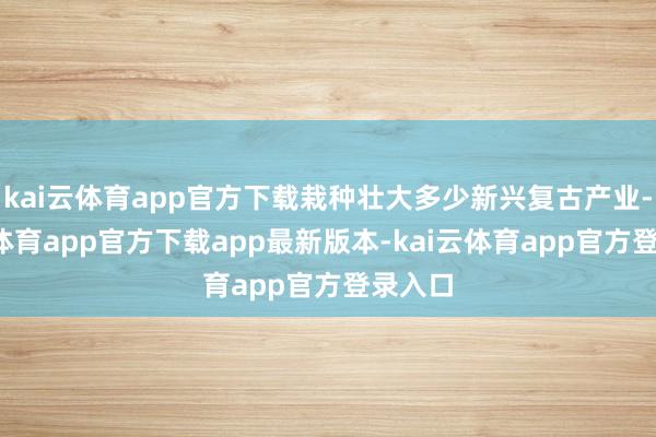 kai云体育app官方下载栽种壮大多少新兴复古产业-kai云体育app官方下载app最新版本-kai云体育app官方登录入口