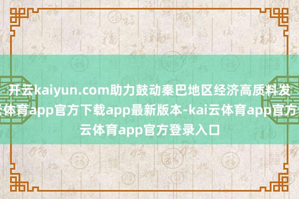 开云kaiyun.com助力鼓动秦巴地区经济高质料发展-kai云体育app官方下载app最新版本-kai云体育app官方登录入口