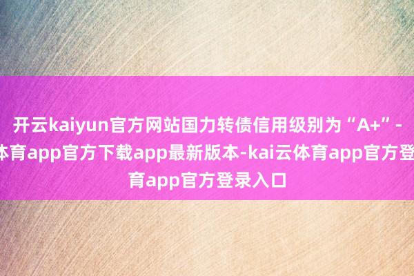 开云kaiyun官方网站国力转债信用级别为“A+”-kai云体育app官方下载app最新版本-kai云体育app官方登录入口