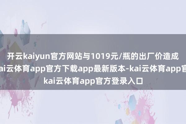 开云kaiyun官方网站与1019元/瓶的出厂价造成赫然倒挂-kai云体育app官方下载app最新版本-kai云体育app官方登录入口