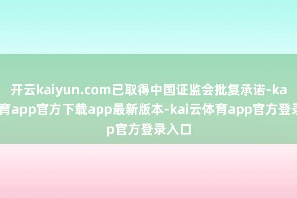 开云kaiyun.com已取得中国证监会批复承诺-kai云体育app官方下载app最新版本-kai云体育app官方登录入口