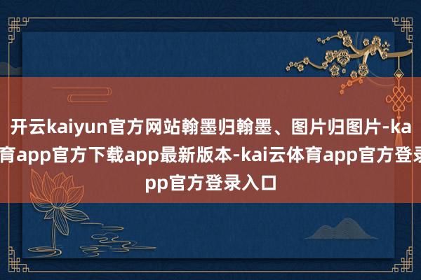 开云kaiyun官方网站翰墨归翰墨、图片归图片-kai云体育app官方下载app最新版本-kai云体育app官方登录入口
