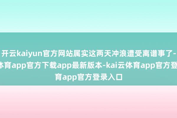 开云kaiyun官方网站属实这两天冲浪遭受离谱事了-kai云体育app官方下载app最新版本-kai云体育app官方登录入口