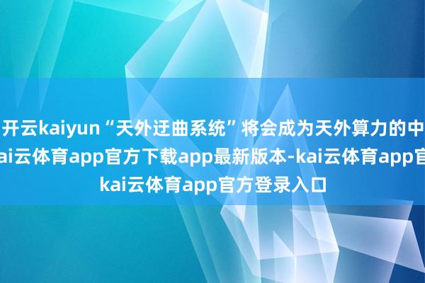 开云kaiyun“天外迂曲系统”将会成为天外算力的中枢竞争力-kai云体育app官方下载app最新版本-kai云体育app官方登录入口